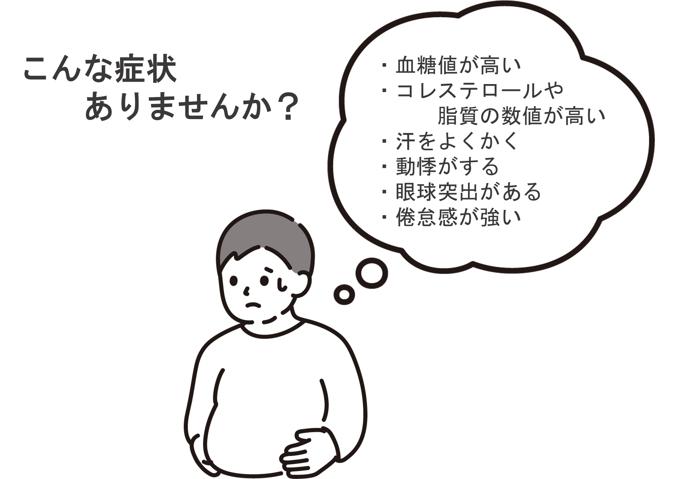 こんな症状ありませんか？ 血糖値が高い、コレステロールや脂質の数値が高い、汗をよくかく、動悸がする、眼球突出がある、倦怠感が強い